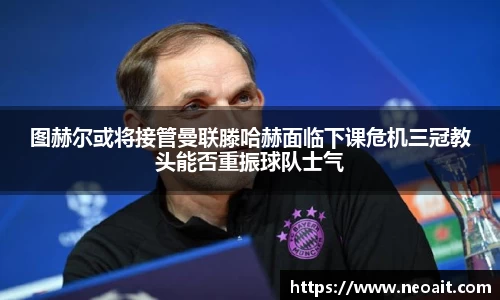 图赫尔或将接管曼联滕哈赫面临下课危机三冠教头能否重振球队士气